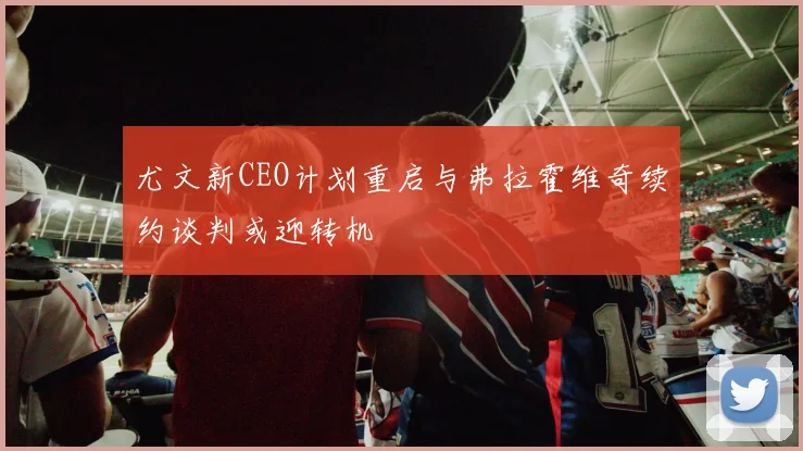 尤文新CEO计划重启与弗拉霍维奇续约谈判或迎转机