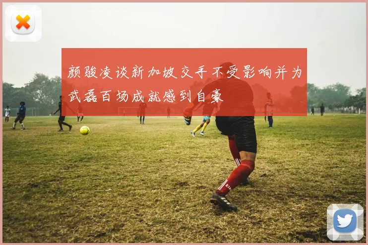 颜骏凌谈新加坡交手不受影响并为武磊百场成就感到自豪