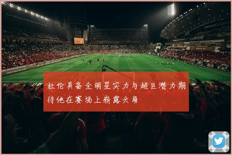 杜伦具备全明星实力与超巨潜力期待他在赛场上崭露头角