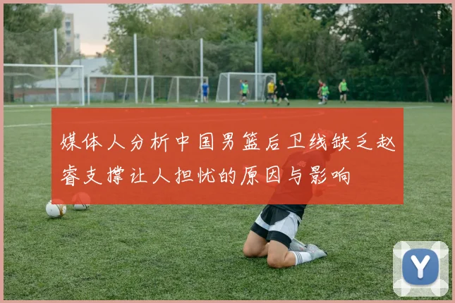 媒体人分析中国男篮后卫线缺乏赵睿支撑让人担忧的原因与影响