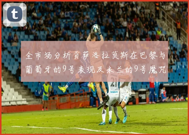 全市场分析贡萨洛拉莫斯在巴黎与葡萄牙的9号表现及米兰的9号魔咒影响