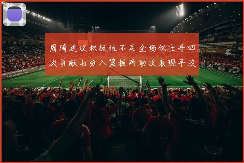 周琦进攻积极性不足全场仅出手四次贡献七分八篮板两助攻表现平淡