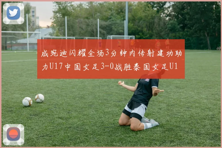 成宛迪闪耀全场3分钟内传射建功助力U17中国女足3-0战胜泰国女足U17