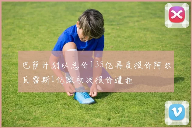 巴萨计划以总价135亿再度报价阿尔瓦雷斯1亿欧初次报价遭拒