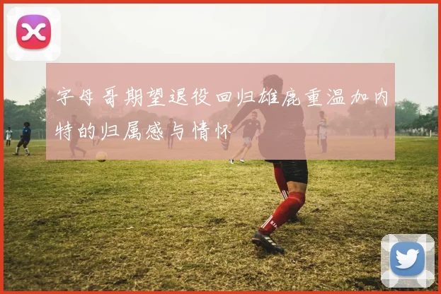 字母哥期望退役回归雄鹿重温加内特的归属感与情怀