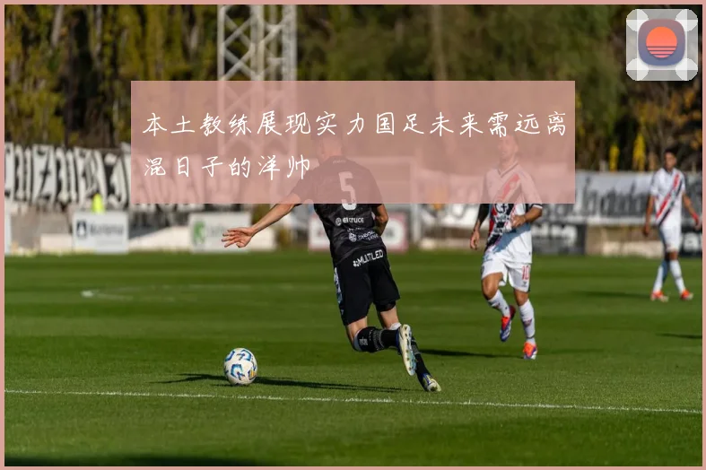 本土教练展现实力国足未来需远离混日子的洋帅