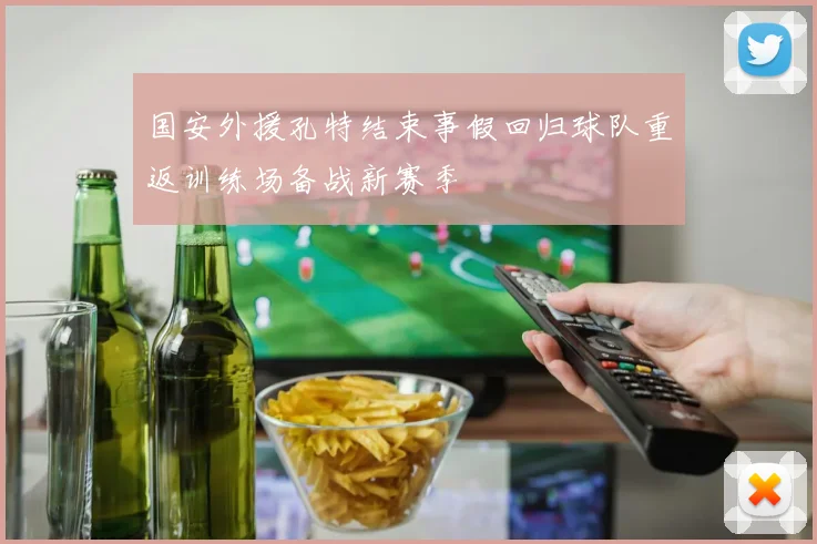 国安外援孔特结束事假回归球队重返训练场备战新赛季
