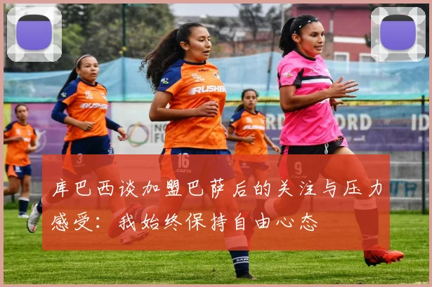 库巴西谈加盟巴萨后的关注与压力感受：我始终保持自由心态