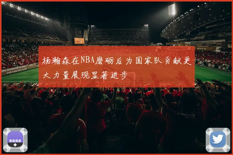 杨瀚森在NBA磨砺后为国家队贡献更大力量展现显著进步