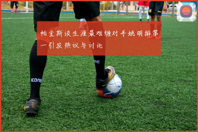 帕金斯谈生涯最难缠对手姚明排第一引发热议与讨论