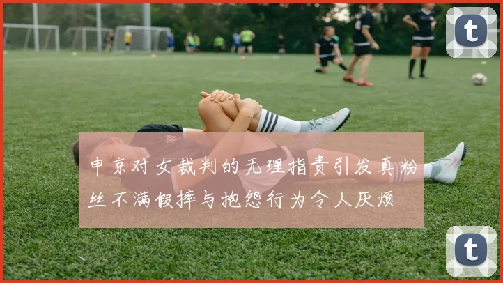 申京对女裁判的无理指责引发真粉丝不满假摔与抱怨行为令人厌烦
