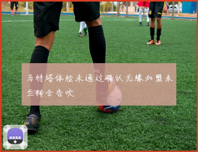 马特塔体检未通过确认无缘加盟米兰转会告吹