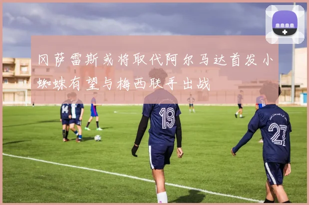 冈萨雷斯或将取代阿尔马达首发小蜘蛛有望与梅西联手出战