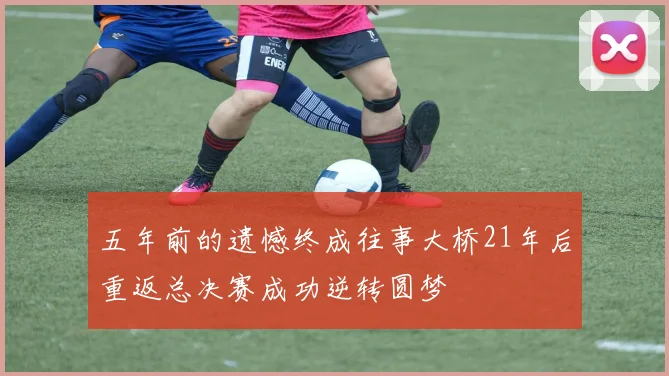 五年前的遗憾终成往事大桥21年后重返总决赛成功逆转圆梦