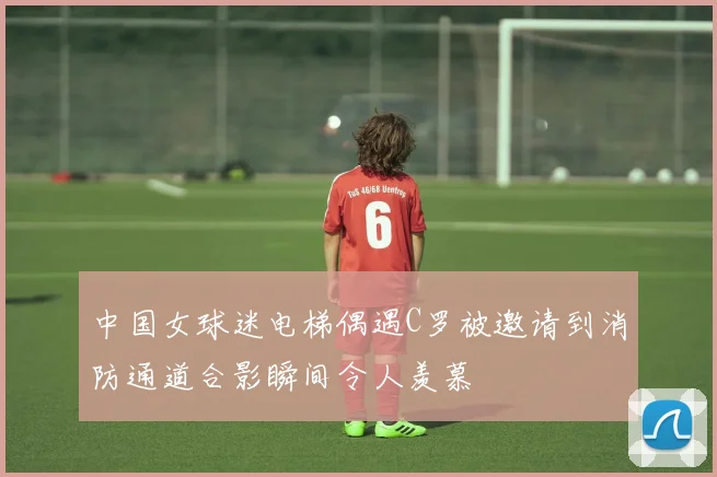 中国女球迷电梯偶遇C罗被邀请到消防通道合影瞬间令人羡慕
