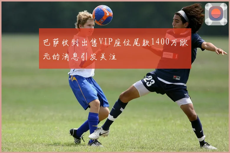 巴萨收到出售VIP座位尾款1400万欧元的消息引发关注
