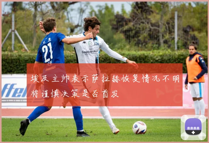 埃及主帅表示萨拉赫恢复情况不明将谨慎决策是否首发