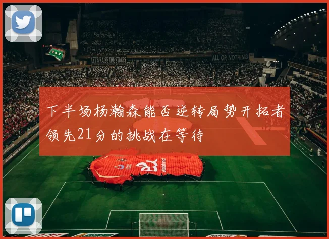 下半场杨瀚森能否逆转局势开拓者领先21分的挑战在等待