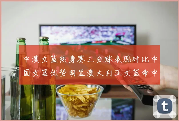 中澳女篮热身赛三分球表现对比中国女篮优势明显澳大利亚女篮命中率低下