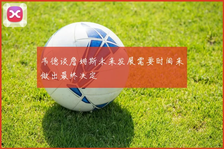 韦德谈詹姆斯未来发展需要时间来做出最终决定