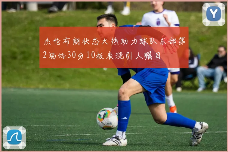 杰伦布朗状态火热助力球队东部第2场均30分10板表现引人瞩目